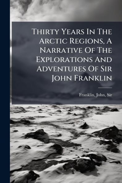 Thirty Years In The Arctic Regions A Narrative Of The Explorations And Adventures Of Sir John Franklin
