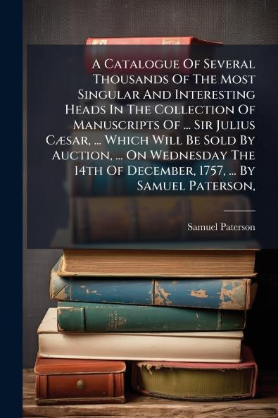 A Catalogue Of Several Thousands Of The Most Singular And Interesting Heads In The Collection Of Manuscripts Of ... Sir Julius CÃ¦sar ... Which Will Be Sold By Auction ... On Wednesday The 14th Of December 1757 ... By Samuel Paterson