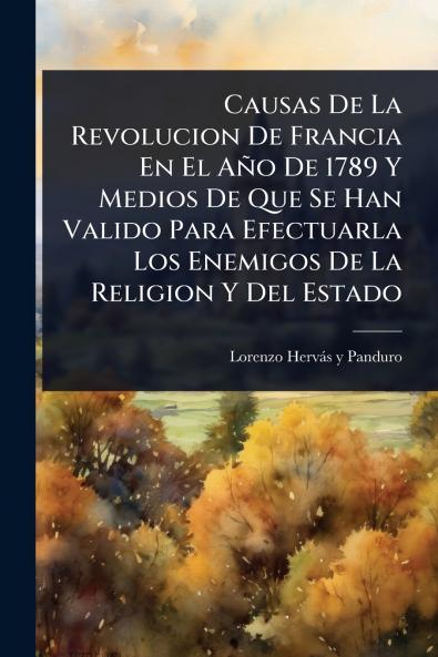 Causas De La Revolucion De Francia En El Año De 1789 Y Medios De Que Se Han Valido Para Efectuarla Los Enemigos De La Religion Y Del Estado