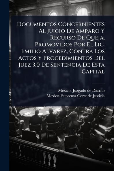 Documentos Concernientes Al Juicio De Amparo Y Recurso De Queja Promovidos Por El Lic. Emilio Alvarez Contra Los Actos Y Procedimientos Del Juez 3.0 De Sentencia De Esta Capital