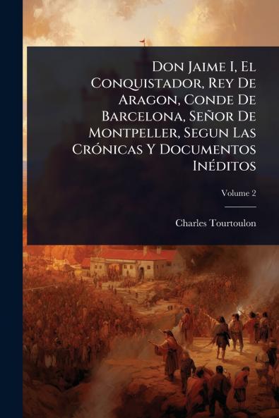 Don Jaime I El Conquistador Rey De Aragon Conde De Barcelona Señor De Montpeller Segun Las CrÃ3nicas Y Documentos InÃ(c)ditos