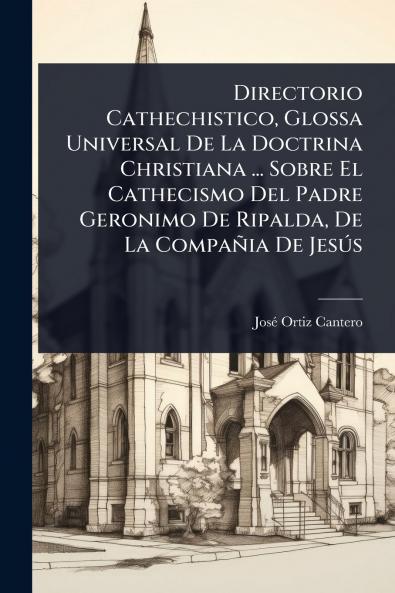 Directorio Cathechistico Glossa Universal De La Doctrina Christiana ... Sobre El Cathecismo Del Padre Geronimo De Ripalda De La Compañia De JesÃ°s
