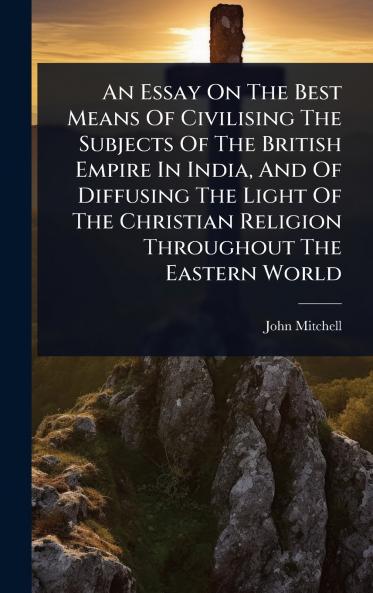 Essay On The Best Means Of Civilising The Subjects Of The British Empire In India And Of Diffusing The Light Of The Christian Religion Throughout The Eastern World