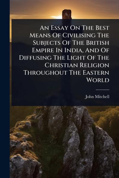Essay On The Best Means Of Civilising The Subjects Of The British Empire In India And Of Diffusing The Light Of The Christian Religion Throughout The Eastern World