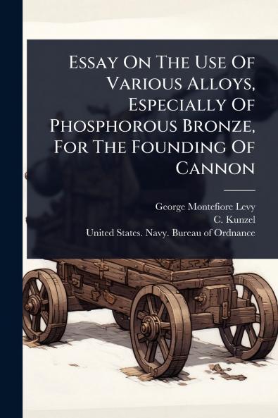 Essay On The Use Of Various Alloys Especially Of Phosphorous Bronze For The Founding Of Cannon