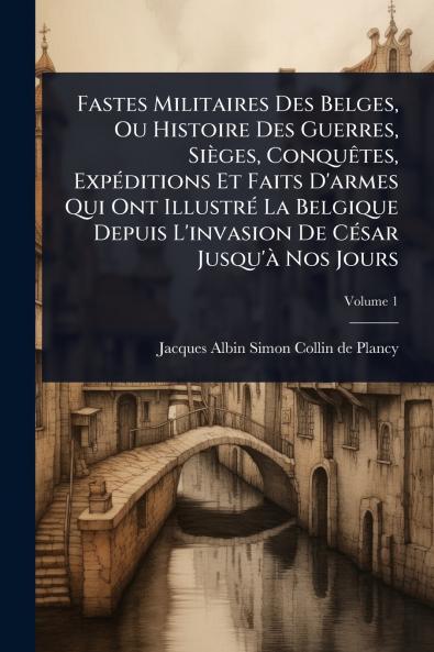 Fastes Militaires Des Belges Ou Histoire Des Guerres Sièges ConquÃates ExpÃ(c)ditions Et Faits D'armes Qui Ont IllustrÃ(c) La Belgique Depuis L'invasion De CÃ(c)sar Jusqu'Ã Nos Jours