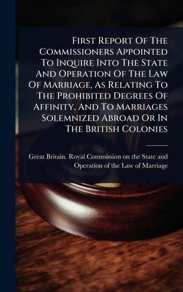 First Report Of The Commissioners Appointed To Inquire Into The State And Operation Of The Law Of Marriage As Relating To The Prohibited Degrees Of Affinity And To Marriages Solemnized Abroad Or In The British Colonies