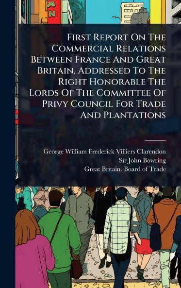 First Report On The Commercial Relations Between France And Great Britain Addressed To The Right Honorable The Lords Of The Committee Of Privy Council For Trade And Plantations
