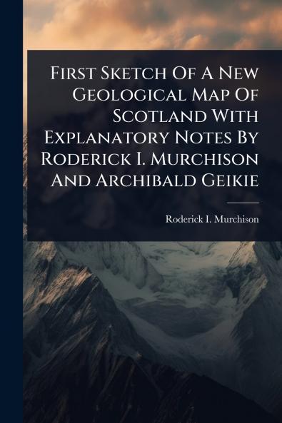 First Sketch Of A New Geological Map Of Scotland With Explanatory Notes By Roderick I. Murchison And Archibald Geikie
