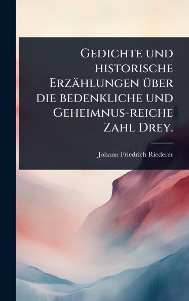 Gedichte und historische Erzählungen Ã1/4ber die bedenkliche und Geheimnus-reiche Zahl Drey.