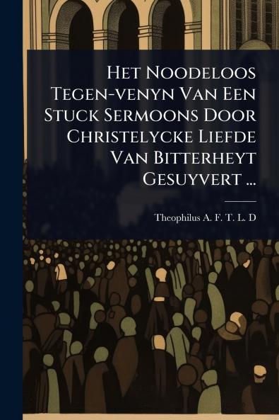 Het Noodeloos Tegen-venyn Van Een Stuck Sermoons Door Christelycke Liefde Van Bitterheyt Gesuyvert ...
