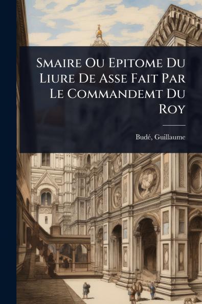 Smaire Ou Epitome Du Liure De Asse Fait Par Le Commandemt Du Roy