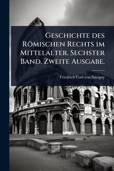 Geschichte des Römischen Rechts im Mittelalter. Sechster Band. Zweite Ausgabe.