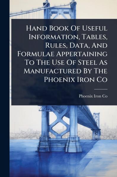 Hand Book Of Useful Information Tables Rules Data And Formulae Appertaining To The Use Of Steel As Manufactured By The Phoenix Iron Co
