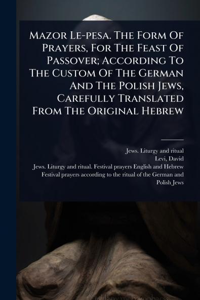 Mazor Le-pesa. The Form Of Prayers For The Feast Of Passover; According To The Custom Of The German And The Polish Jews Carefully Translated From The Original Hebrew