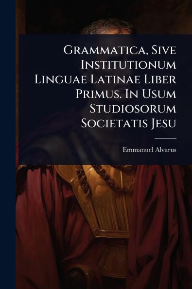 Grammatica Sive Institutionum Linguae Latinae Liber Primus. In Usum Studiosorum Societatis Jesu