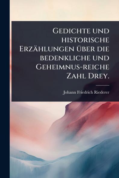 Gedichte und historische Erzählungen Ã1/4ber die bedenkliche und Geheimnus-reiche Zahl Drey.