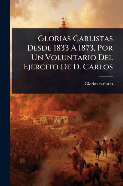 Glorias Carlistas Desde 1833 A 1873 Por Un Voluntario Del Ejercito De D. Carlos