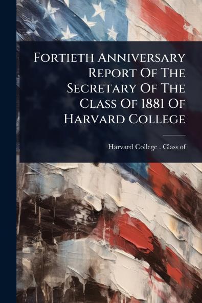 Fortieth Anniversary Report Of The Secretary Of The Class Of 1881 Of Harvard College