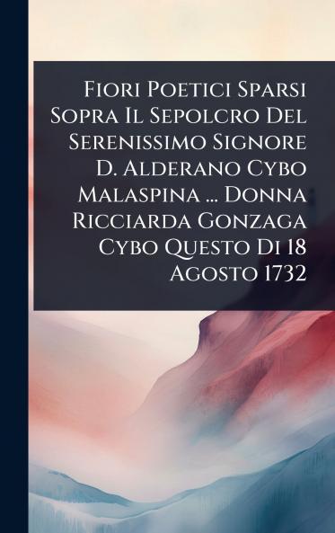 Fiori Poetici Sparsi Sopra Il Sepolcro Del Serenissimo Signore D. Alderano Cybo Malaspina ... Donna Ricciarda Gonzaga Cybo Questo Di 18 Agosto 1732