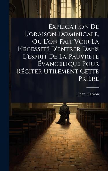Explication De L'oraison Dominicale Ou L'on Fait Voir La NÃ(c)cessitÃ(c) D'entrer Dans L'esprit De La Pauvrete Ã&#137;vangelique Pour RÃ(c)citer Utilement Cette Prière