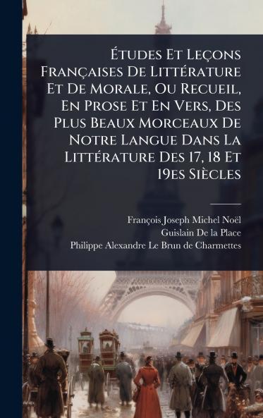 Ã&#137;tudes Et Leçons Françaises De LittÃ(c)rature Et De Morale Ou Recueil En Prose Et En Vers Des Plus Beaux Morceaux De Notre Langue Dans La LittÃ(c)rature Des 17 18 Et 19es Siècles