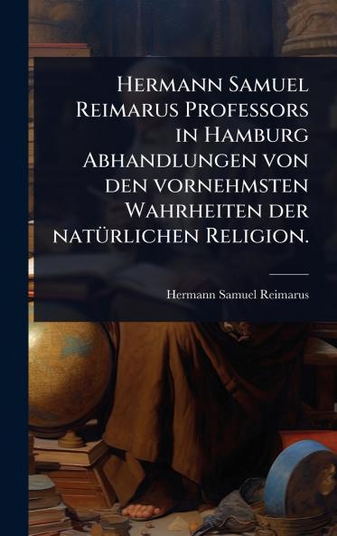 Hermann Samuel Reimarus Professors in Hamburg Abhandlungen von den vornehmsten Wahrheiten der natÃ1/4rlichen Religion.