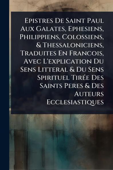 Epistres De Saint Paul Aux Galates Ephesiens Philippiens Colossiens & Thessaloniciens Traduites En Francois Avec L'explication Du Sens Litteral & Du Sens Spirituel TirÃ(c)e Des Saints Peres & Des Auteurs Ecclesiastiques
