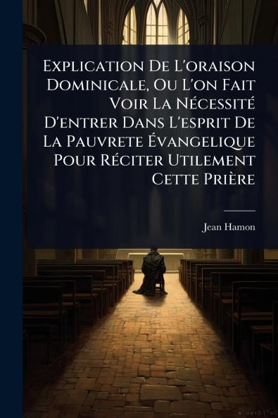 Explication De L'oraison Dominicale Ou L'on Fait Voir La NÃ(c)cessitÃ(c) D'entrer Dans L'esprit De La Pauvrete Ã&#137;vangelique Pour RÃ(c)citer Utilement Cette Prière