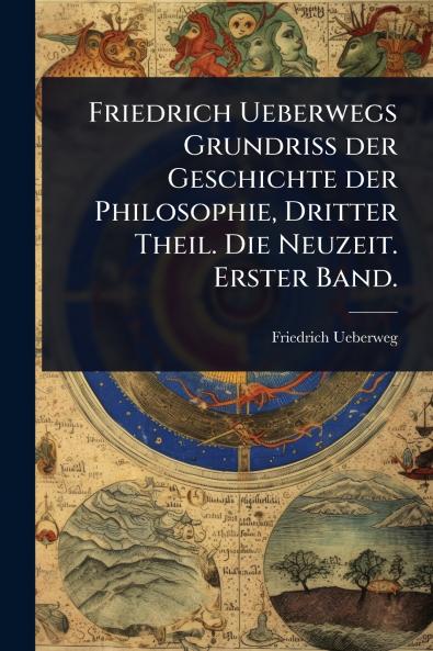 Friedrich Ueberwegs Grundriss der Geschichte der Philosophie Dritter Theil. Die Neuzeit. Erster Band.