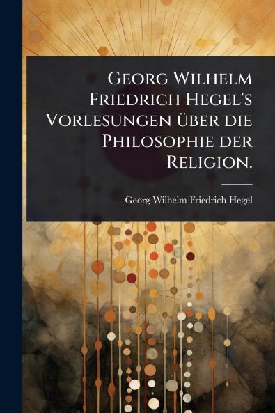 Georg Wilhelm Friedrich Hegel's Vorlesungen Ã1/4ber die Philosophie der Religion.