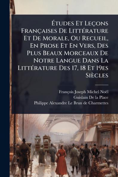 Ã&#137;tudes Et Leçons Françaises De LittÃ(c)rature Et De Morale Ou Recueil En Prose Et En Vers Des Plus Beaux Morceaux De Notre Langue Dans La LittÃ(c)rature Des 17 18 Et 19es Siècles