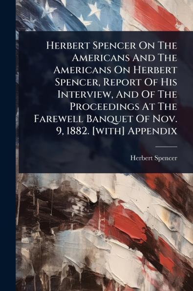 Herbert Spencer On The Americans And The Americans On Herbert Spencer Report Of His Interview And Of The Proceedings At The Farewell Banquet Of Nov. 9 1882. [with] Appendix