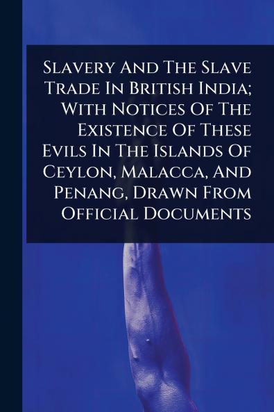 Slavery And The Slave Trade In British India; With Notices Of The Existence Of These Evils In The Islands Of Ceylon Malacca And Penang Drawn From Official Documents