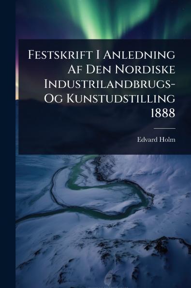 Festskrift I Anledning Af Den Nordiske Industrilandbrugs- Og Kunstudstilling 1888