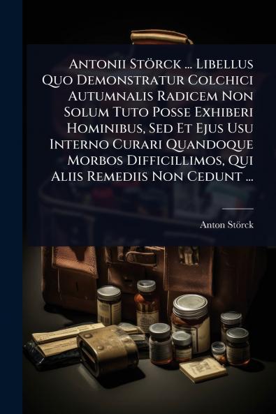 Antonii Störck ... Libellus Quo Demonstratur Colchici Autumnalis Radicem Non Solum Tuto Posse Exhiberi Hominibus Sed Et Ejus Usu Interno Curari Quandoque Morbos Difficillimos Qui Aliis Remediis Non Cedunt ...