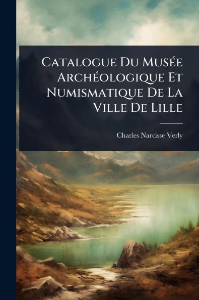 Catalogue Du MusÃ(c)e ArchÃ(c)ologique Et Numismatique De La Ville De Lille