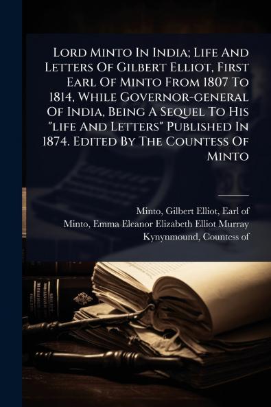 Lord Minto In India; Life And Letters Of Gilbert Elliot First Earl Of Minto From 1807 To 1814 While Governor-general Of India Being A Sequel To His life And Letters Published In 1874. Edited By The Countess Of Minto