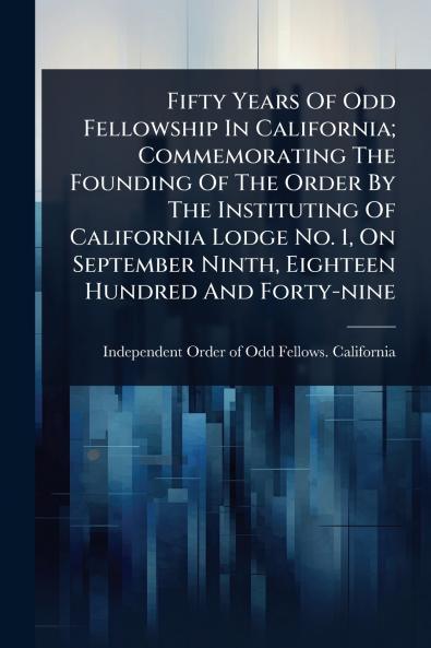 Fifty Years Of Odd Fellowship In California; Commemorating The Founding Of The Order By The Instituting Of California Lodge No. 1 On September Ninth Eighteen Hundred And Forty-nine