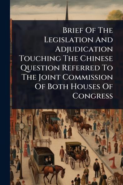 Brief Of The Legislation And Adjudication Touching The Chinese Question Referred To The Joint Commission Of Both Houses Of Congress