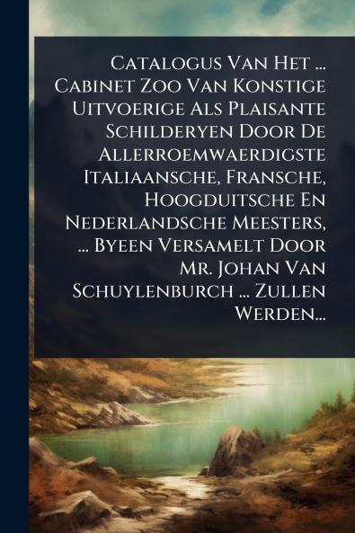 Catalogus Van Het ... Cabinet Zoo Van Konstige Uitvoerige Als Plaisante Schilderyen Door De Allerroemwaerdigste Italiaansche Fransche Hoogduitsche En Nederlandsche Meesters ... Byeen Versamelt Door Mr. Johan Van Schuylenburch ... Zullen Werden...