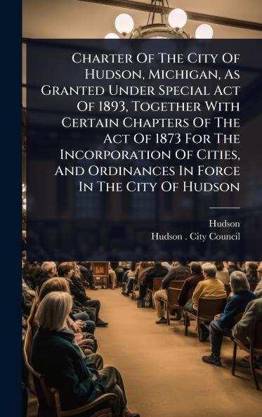 Charter Of The City Of Hudson Michigan As Granted Under Special Act Of 1893 Together With Certain Chapters Of The Act Of 1873 For The Incorporation Of Cities And Ordinances In Force In The City Of Hudson