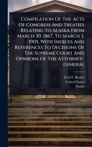 Compilation Of The Acts Of Congress And Treaties Relating To Alaska From March 30 1867 To March 3 1905 With Indices And References To Decisions Of The Supreme Court And Opinions Of The Attorney-general