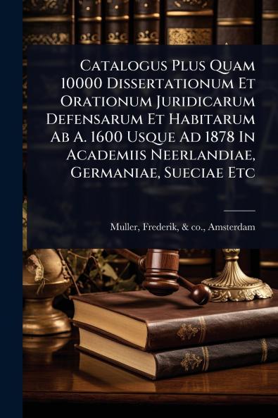 Catalogus Plus Quam 10000 Dissertationum Et Orationum Juridicarum Defensarum Et Habitarum Ab A. 1600 Usque Ad 1878 In Academiis Neerlandiae Germaniae Sueciae Etc