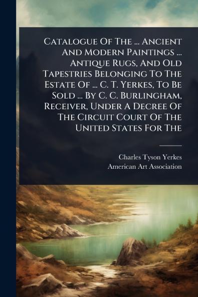 Catalogue Of The ... Ancient And Modern Paintings ... Antique Rugs And Old Tapestries Belonging To The Estate Of ... C. T. Yerkes To Be Sold ... By C. C. Burlingham Receiver Under A Decree Of The Circuit Court Of The United States For The