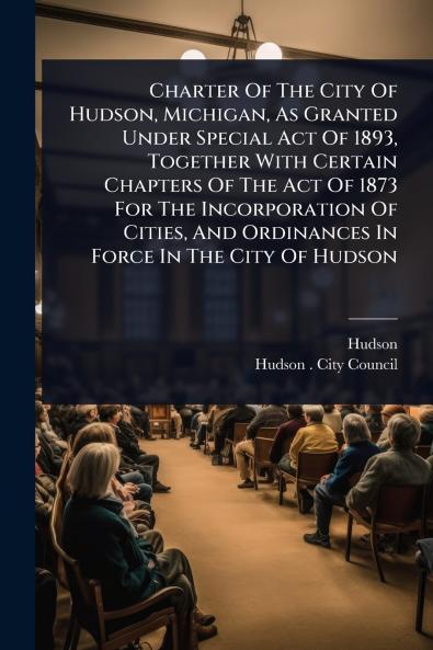 Charter Of The City Of Hudson Michigan As Granted Under Special Act Of 1893 Together With Certain Chapters Of The Act Of 1873 For The Incorporation Of Cities And Ordinances In Force In The City Of Hudson