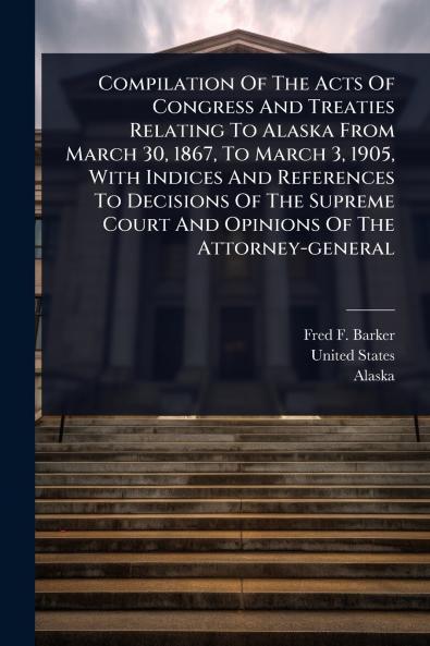 Compilation Of The Acts Of Congress And Treaties Relating To Alaska From March 30 1867 To March 3 1905 With Indices And References To Decisions Of The Supreme Court And Opinions Of The Attorney-general