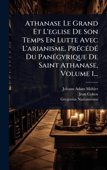 Athanase Le Grand Et L'eglise De Son Temps En Lutte Avec L'arianisme. PrÃ(c)cÃ(c)dÃ(c) Du PanÃ(c)gyrique De Saint Athanase Volume 1...