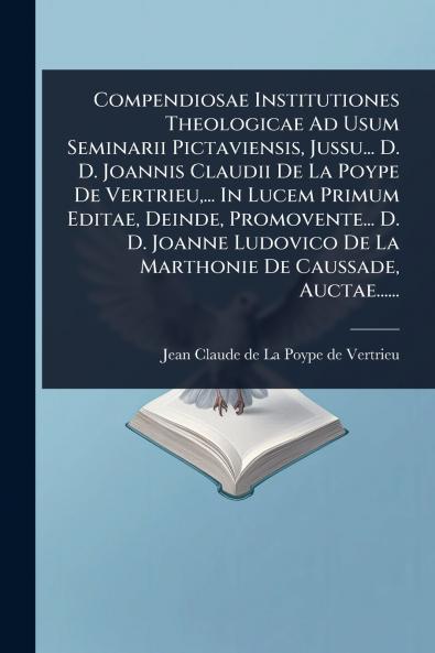 Compendiosae Institutiones Theologicae Ad Usum Seminarii Pictaviensis Jussu... D. D. Joannis Claudii De La Poype De Vertrieu ... In Lucem Primum Editae Deinde Promovente... D. D. Joanne Ludovico De La Marthonie De Caussade Auctae......