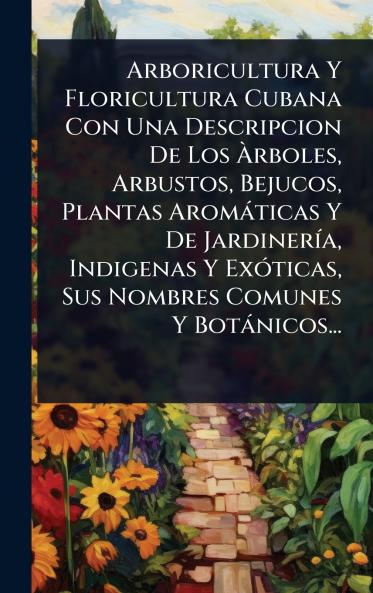 Arboricultura Y Floricultura Cubana Con Una Descripcion De Los Ãrboles Arbustos Bejucos Plantas Aromàticas Y De JardinerÃ-a Indigenas Y ExÃ3ticas Sus Nombres Comunes Y Botànicos...